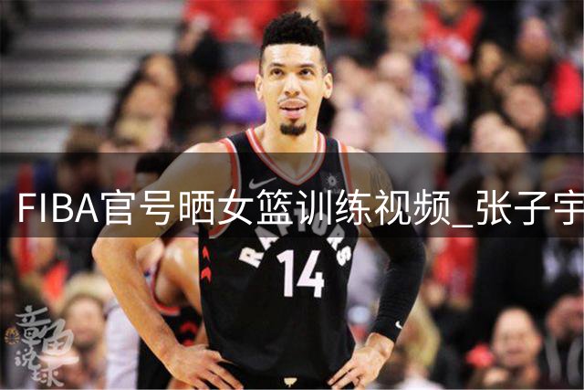 FIBA官号晒女篮训练视频 张子宇首秀迎战美国队引期待